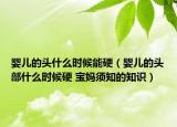 婴儿的头什么时候能硬（婴儿的头部什么时候硬 宝妈须知的知识）
