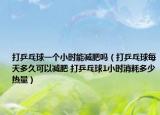 打乒乓球一个小时能减肥吗（打乒乓球每天多久可以减肥 打乒乓球1小时消耗多少热量）