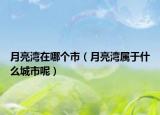 月亮湾在哪个市（月亮湾属于什么城市呢）