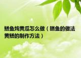 鳝鱼炖黄瓜怎么做（膳鱼的做法 黄鳝的制作方法）