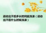 运动出汗后多长时间能洗澡（运动出汗后什么时候洗澡）