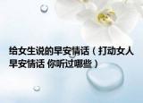 给女生说的早安情话（打动女人早安情话 你听过哪些）