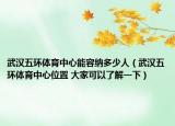 武汉五环体育中心能容纳多少人（武汉五环体育中心位置 大家可以了解一下）