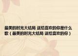 最美的时光大结局 送给喜欢的你是什么歌（最美的时光大结局 送给喜欢的你）