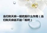 当归和天麻一起吃起什么作用（当归和天麻能不能一起吃）