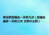 降压药尼福达一天吃几次（尼福达最多一天吃三次 又称什么药）