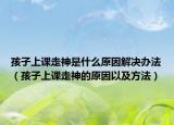 孩子上课走神是什么原因解决办法（孩子上课走神的原因以及方法）