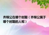 齐桓公在哪个时期（齐桓公属于哪个时期的人呢）
