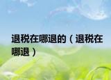 退税在哪退的（退税在哪退）