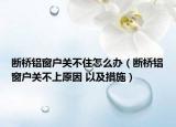 断桥铝窗户关不住怎么办（断桥铝窗户关不上原因 以及措施）