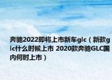 奔驰2022即将上市新车glc（新款glc什么时候上市 2020款奔驰GLC国内何时上市）