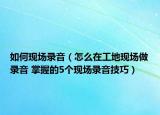如何现场录音（怎么在工地现场做录音 掌握的5个现场录音技巧）