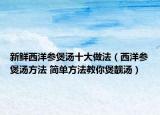 新鲜西洋参煲汤十大做法（西洋参煲汤方法 简单方法教你煲靓汤）