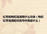 红枣和枸杞泡酒有什么功效（枸杞红枣泡酒的功效与作用是什么）