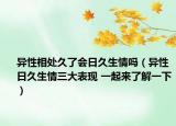 异性相处久了会日久生情吗（异性日久生情三大表现 一起来了解一下）