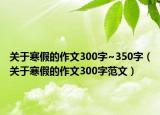 关于寒假的作文300字~350字（关于寒假的作文300字范文）