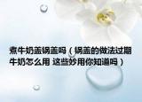 煮牛奶盖锅盖吗（锅盖的做法过期牛奶怎么用 这些妙用你知道吗）