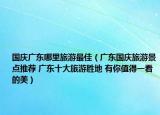 国庆广东哪里旅游最佳（广东国庆旅游景点推荐 广东十大旅游胜地 有你值得一看的美）