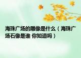 海珠广场的雕像是什么（海珠广场石像是谁 你知道吗）