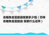 去格鲁吉亚旅游需要多少钱（怎样去格鲁吉亚旅游 需要什么证件）