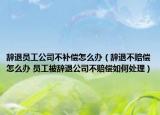 辞退员工公司不补偿怎么办（辞退不赔偿怎么办 员工被辞退公司不赔偿如何处理）