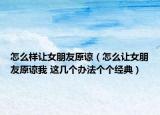 怎么样让女朋友原谅（怎么让女朋友原谅我 这几个办法个个经典）