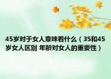 45岁对于女人意味着什么（35和45岁女人区别 年龄对女人的重要性）