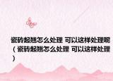 瓷砖起翘怎么处理 可以这样处理呢（瓷砖起翘怎么处理 可以这样处理）