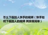 怎么下载别人快手的视频（快手如何下载别人的视频 其实很简单）
