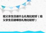 给父亲生日送什么礼物比较好（给父亲生日送哪些礼物比较好）