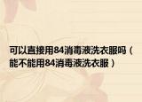 可以直接用84消毒液洗衣服吗（能不能用84消毒液洗衣服）