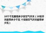10个千瓦要用多少安空气开关（10安开关能带多少千瓦 十安的空气开关能带多少瓦）