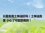 长期食用土榨油好吗（土榨油危害 小心了可能致癌的）