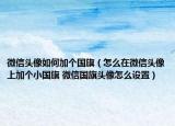 微信头像如何加个国旗（怎么在微信头像上加个小国旗 微信国旗头像怎么设置）