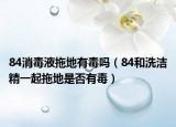 84消毒液拖地有毒吗（84和洗洁精一起拖地是否有毒）