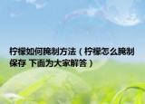 柠檬如何腌制方法（柠檬怎么腌制保存 下面为大家解答）