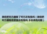 微信把对方删除了对方还有我吗（微信把对方删除他里面还有我吗 不会再有问题）