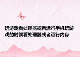 玩游戏看处理器或者运行手机玩游戏的时候看处理器或者运行内存