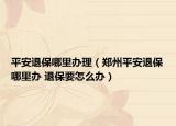 平安退保哪里办理（郑州平安退保哪里办 退保要怎么办）