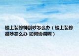 楼上装修特别吵怎么办（楼上装修很吵怎么办 如何协调呢）