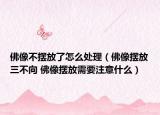 佛像不摆放了怎么处理（佛像摆放三不向 佛像摆放需要注意什么）