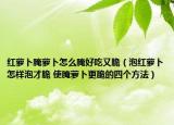 红萝卜腌萝卜怎么腌好吃又脆（泡红萝卜怎样泡才脆 使腌萝卜更脆的四个方法）
