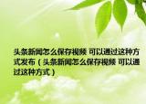 头条新闻怎么保存视频 可以通过这种方式发布（头条新闻怎么保存视频 可以通过这种方式）
