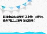 超标电动车哪里可以上牌（超标电动车可以上牌吗 你知道吗）