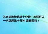 怎么能连续跳绳十分钟（怎样可以一次跳绳跳十分钟 请看回答）