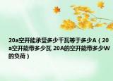 20a空开能承受多少千瓦等于多少A（20a空开能带多少瓦 20A的空开能带多少W的负荷）