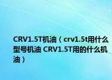 CRV1.5T机油（crv1.5t用什么型号机油 CRV1.5T用的什么机油）