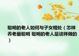 聪明的老人如何与子女相处（怎样养老最聪明 聪明的老人是这样做的）