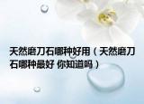 天然磨刀石哪种好用（天然磨刀石哪种最好 你知道吗）