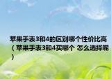 苹果手表3和4的区别哪个性价比高（苹果手表3和4买哪个 怎么选择呢）